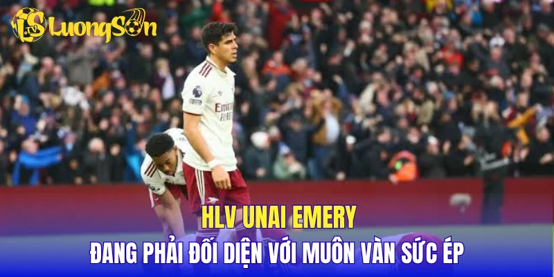 HLV Unai Emery đang phải đối diện với muôn vàn sức ép